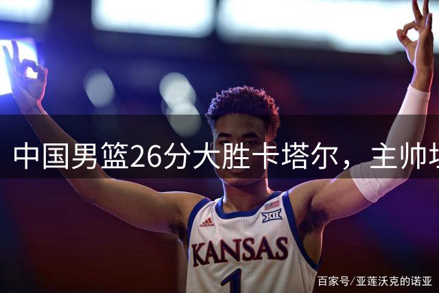中国男篮26分大胜卡塔尔，主帅坦言对手实力强劲