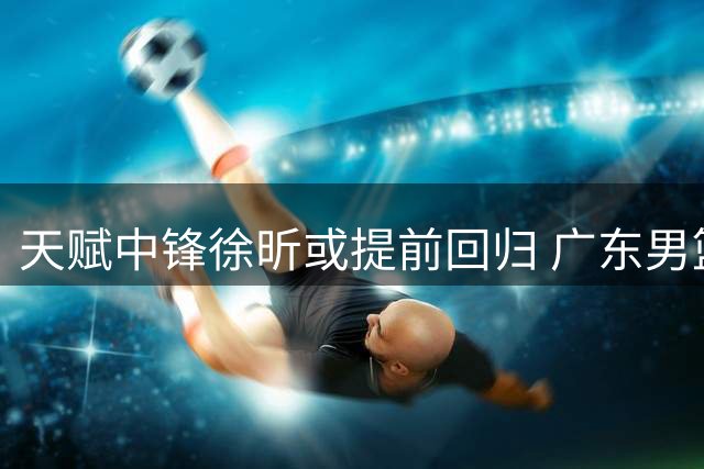 天赋中锋徐昕或提前回归 广东男篮迎争冠关键拼图